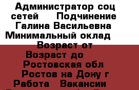 Администратор соц. сетей: 	 › Подчинение ­ Галина Васильевна › Минимальный оклад ­ 17 000 › Возраст от ­ 18 › Возраст до ­ 45 - Ростовская обл., Ростов-на-Дону г. Работа » Вакансии   . Ростовская обл.,Ростов-на-Дону г.